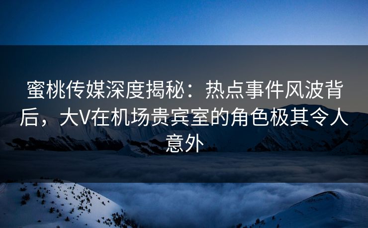 蜜桃传媒深度揭秘：热点事件风波背后，大V在机场贵宾室的角色极其令人意外