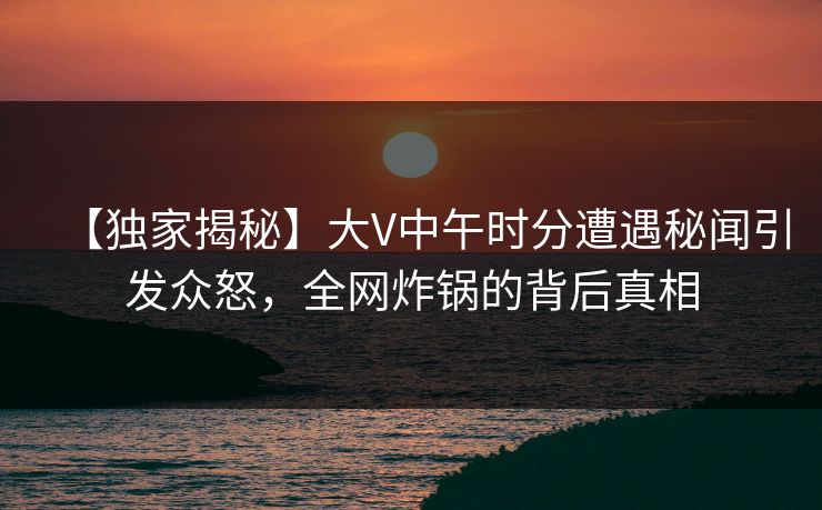 【独家揭秘】大V中午时分遭遇秘闻引发众怒，全网炸锅的背后真相