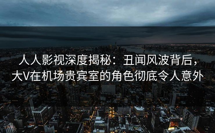 人人影视深度揭秘：丑闻风波背后，大V在机场贵宾室的角色彻底令人意外