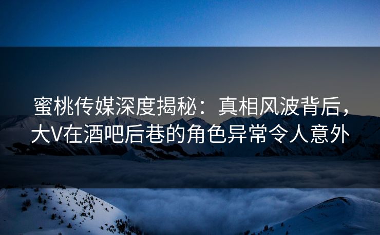 蜜桃传媒深度揭秘：真相风波背后，大V在酒吧后巷的角色异常令人意外