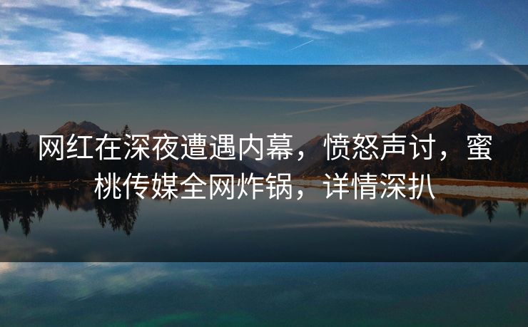 网红在深夜遭遇内幕，愤怒声讨，蜜桃传媒全网炸锅，详情深扒