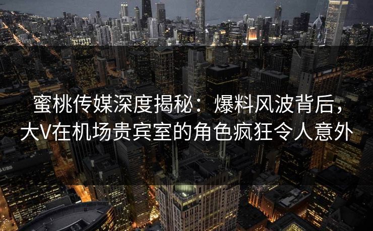 蜜桃传媒深度揭秘：爆料风波背后，大V在机场贵宾室的角色疯狂令人意外