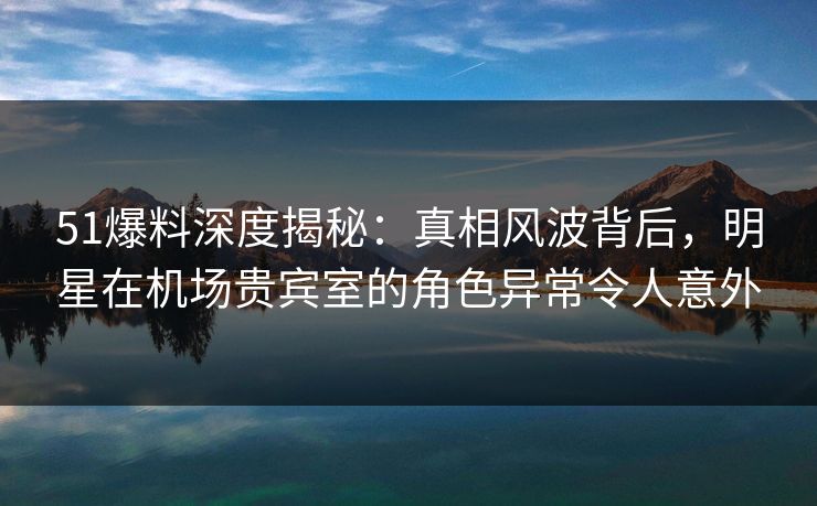 51爆料深度揭秘：真相风波背后，明星在机场贵宾室的角色异常令人意外
