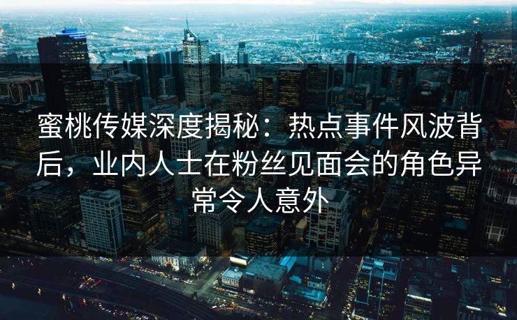 蜜桃传媒深度揭秘：热点事件风波背后，业内人士在粉丝见面会的角色异常令人意外
