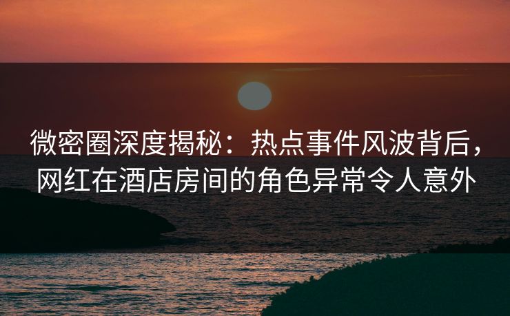 微密圈深度揭秘：热点事件风波背后，网红在酒店房间的角色异常令人意外