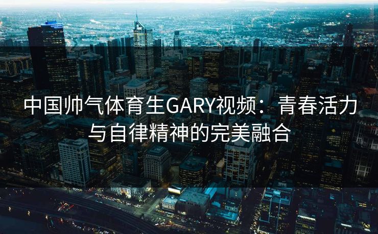 中国帅气体育生GARY视频:青春活力与自律精神的完美融合 中国帅气体育生GARY视频:青春活力与自律精神的完美融合