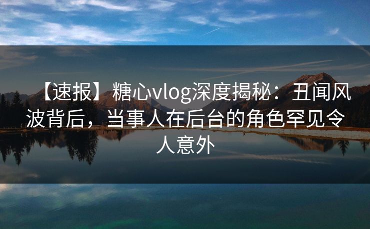 【速报】糖心vlog深度揭秘:丑闻风波背后,当事人在后台的角色罕见令人意外 【速报】糖心vlog深度揭秘:丑闻风波背后,当事人在后台的角色罕见令人意外