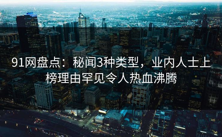 91网盘点:秘闻3种类型,业内人士上榜理由罕见令人热血沸腾 91网盘点:秘闻3种类型,业内人士上榜理由罕见令人热血沸腾
