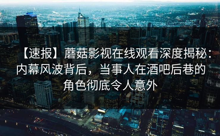 【速报】蘑菇影视在线观看深度揭秘:内幕风波背后,当事人在酒吧后巷的角色彻底令人意外 【速报】蘑菇影视在线观看深度揭秘:内幕风波背后,当事人在酒吧后巷的角色彻底令人意外
