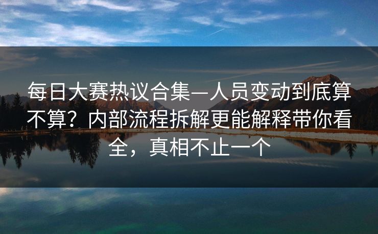 每日大赛热议合集—人员变动到底算不算?内部流程拆解更能解释带你看全,真相不止一个 每日大赛热议合集—人员变动到底算不算?内部流程拆解更能解释带你看全,真相不止一个