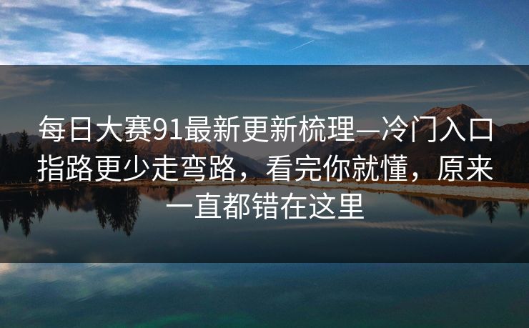 每日大赛91最新更新梳理—冷门入口指路更少走弯路，看完你就懂，原来一直都错在这里