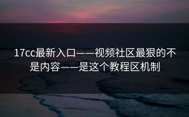 17cc最新入口——视频社区最狠的不是内容——是这个教程区机制