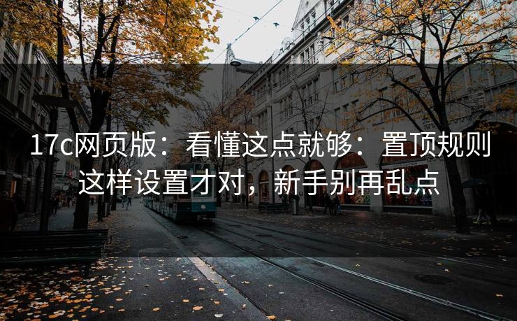 17c网页版：看懂这点就够：置顶规则这样设置才对，新手别再乱点