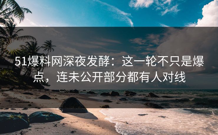 51爆料网深夜发酵：这一轮不只是爆点，连未公开部分都有人对线