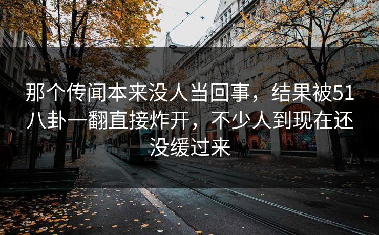那个传闻本来没人当回事，结果被51八卦一翻直接炸开，不少人到现在还没缓过来
