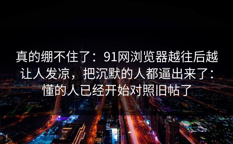 真的绷不住了：91网浏览器越往后越让人发凉，把沉默的人都逼出来了：懂的人已经开始对照旧帖了