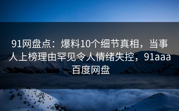 91网盘点：爆料10个细节真相，当事人上榜理由罕见令人情绪失控，91aaa 百度网盘