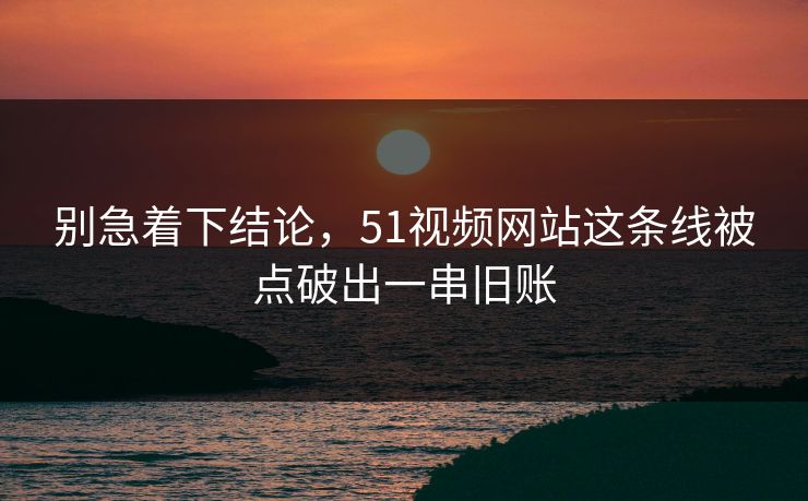别急着下结论，51视频网站这条线被点破出一串旧账